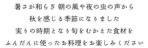 暑さが和らぎ 朝の風や夜の虫の声から
秋を感じる季節になりました
実りの時期となり旬をむかえた食材を
ふんだんに使ったお料理をお楽しみください
